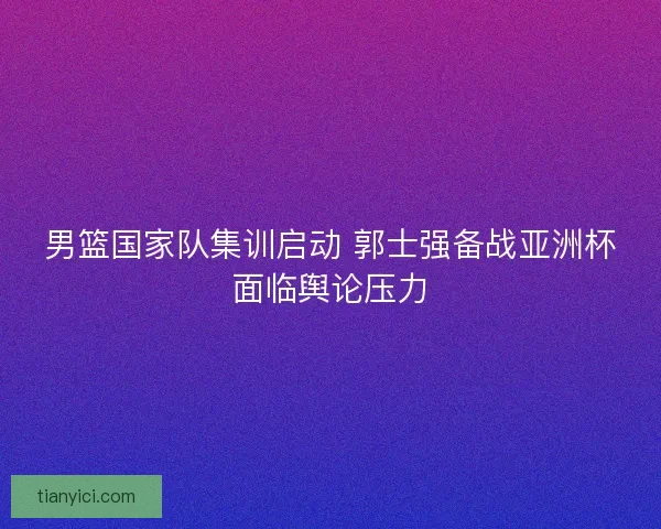 男篮国家队集训启动 郭士强备战亚洲杯面临舆论压力