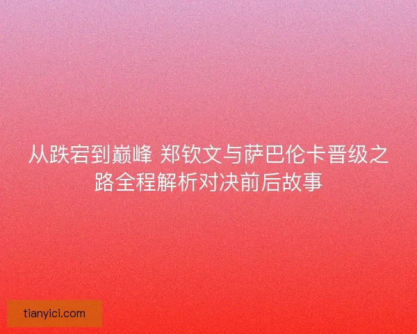 从跌宕到巅峰 郑钦文与萨巴伦卡晋级之路全程解析对决前后故事
