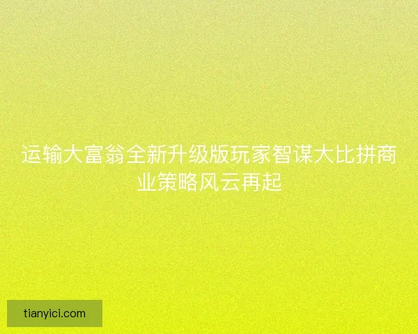运输大富翁全新升级版玩家智谋大比拼商业策略风云再起