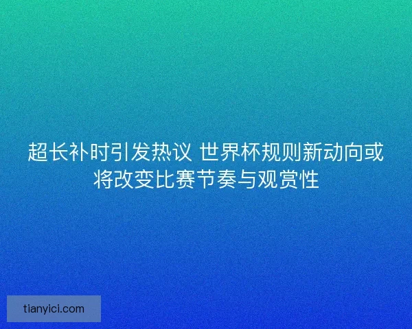 超长补时引发热议 世界杯规则新动向或将改变比赛节奏与观赏性