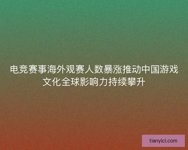 电竞赛事海外观赛人数暴涨推动中国游戏文化全球影响力持续攀升